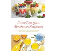 Smoothies zum Abnehmen Kochbuch: Die leckersten Rezepte für schnelle Ergebnisse, mehr Energie und weniger Heißhunger - inkl. Detox-Smoothies, Protein-Smoothies, Smoothie Bowls uvm.