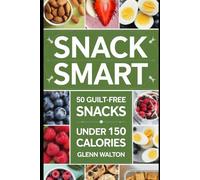 Snack Smart: 50 Guilt-Free Snacks Under 150 Calories (Low Calorie Eating)