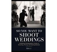 So You Want to Shoot Weddings: A Wedding Photographer's Guide to Shooting, Pricing, and Getting Booked