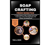 SOAP CRAFTING FROM SCRATCH: A Complete Beginner’s Guide To Making Natural, Skin-Loving Soaps At Home With Simple Recipes, Safe Methods, And Stunning Results