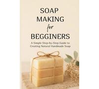 Soap Making for Begginers: A Simple Step-by-Step Guide to Creating Natural Handmade Soap