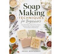 Soap Making Techniques for Beginners: Easy Natural Bars, Melt-and-Pour Projects, Botanical Add-Ins, Fragrance Basics, and Small-Batch Giftable Recipes