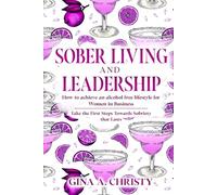 Sober Living and Leadership: How to Achieve an Alcohol Free Lifestyle for Women in Business - Take the First Steps Towards Sobriety that Lasts