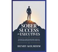 Sober Success for Executives: The Practical Addiction Recovery Guide for High-Functioning Professionals Who Can’t Afford to Fail