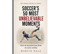 Soccer’s 50 Most Unbelievable Moments: When the Beautiful Game Broke the Limits of Belief (The Strange History Of Sports)