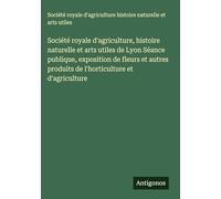 Société royale d'agriculture, histoire naturelle et arts utiles de Lyon Séance publique, exposition de fleurs et autres produits de l'horticulture et d'agriculture