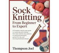 SOCK KNITTING FROM BEGINNER TO EXPERT: A Complete, Step-by-Step Guide to Mastering Sock Knitting -From Basic Stitches and Easy Patterns to Advanced Techniques, Perfect Fit, and Stunning Handmade Des