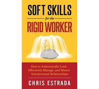 Soft Skills For The Rigid Worker: How to Authentically Lead, Effectively Manage, and Master Interpersonal Relationships