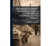 Sojourning, Shopping & Studing in Paris; a Handbook Particularly for Women