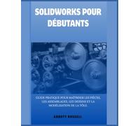 SOLIDWORKS POUR DÉBUTANTS: GUIDE PRATIQUE POUR MAÎTRISER LES PIÈCES, LES ASSEMBLAGES, LES DESSINS ET LA MODÉLISATION DE LA TÔLE.