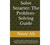 Solve Smarter: The Problem-Solving Guide: A Practical Guide to Solving Everyday, Personal, Workplace, and Business Problems Through Critical Thinking, Better Decisions, and Effective Action