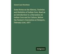 Some Notes on the History, Varieties and Statistics of Indian Corn. Read as an Introduction to a Discussion on Indian Corn and its Culture, Before the ... Convention at Newport, February 21st, 1877