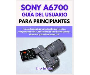 SONY A6700 GUÍA DEL USUARIO PARA PRINCIPIANTES: Tu manual completo para principiantes sobre técnicas, configuraciones ocultas, herramientas de video ... y técnicas de grabación del mundo real.