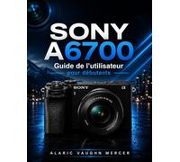 SONY A6700 Guide de l'utilisateur pour débutants: Maîtrisez la photographie, la vidéo cinématographique, l'autofocus IA, les réglages créatifs, le ... de prise de vue en toute simplicité