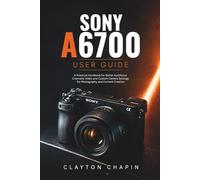 Sony a6700 User Guide: A Practical Handbook for Better Autofocus Cinematic Video and Custom Camera Settings for Photography and Content Creation