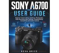 Sony A6700 User Guide: Beginner Camera Setup, Autofocus, Photography, Video Recording, Menu Settings, Troubleshooting, Connectivity and Custom Controls