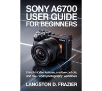 Sony a6700 User Guide for Beginners: Unlock Hidden Features, Creative Controls, and Real-World Photography Workflows