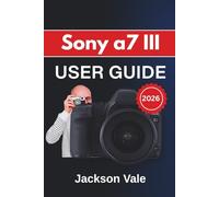 Sony a7 III USER GUIDE 2026: Shooting Confidently, Refining Autofocus and Exposure, Customizing Controls, Improving Video Results, and Maintaining Long-Term Performance with Ease