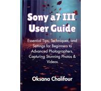 Sony a7 III User Guide: Essential Tips, Techniques, and Settings for Beginners to Advanced Photographers, Capturing Stunning Photos & Videos