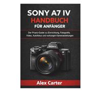 Sony A7 IV Handbuch für Anfänger: Der Praxis-Guide zu Einrichtung, Fotografie, Video, Autofokus und wichtigen Kameraeinstellungen
