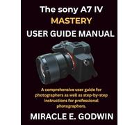 Sony A7 IV Mastery user guide manual: A comprehensive user guide for photographers as well as step-by-step instructions for professional photographers.