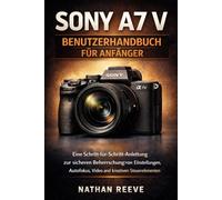 SONY A7 V BENUTZERHANDBUCH FÜR ANFÄNGER: Eine Schritt-für-Schritt-Anleitung zur sicheren Beherrschung von Einstellungen, Autofokus, Video und kreativen Steuerelementen
