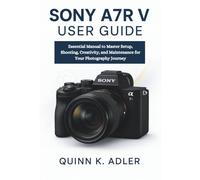 Sony A7R V User Guide: Essential Manual to Master Setup, Shooting, Creativity, and Maintenance for Your Photography Journey