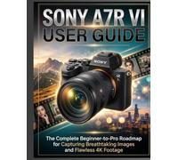 SONY A7R VI USER GUIDE: The Complete Beginner-to-Pro Roadmap for Capturing Breathtaking Images and Flawless 4K Footage