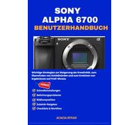 SONY ALPHA 6700 BENUTZERHANDBUCH: Wichtige Strategien zur Steigerung der Kreativität, zum Überwinden von Schießhürden und zum Erreichen von Ergebnissen auf Profi-Niveau