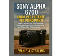 SONY ALPHA 6700 GUIDA PER L'UTENTE PER PRINCIPIANTI: Guida completa per padroneggiare impostazioni, autofocus ed esposizione per foto e video 4K straordinari