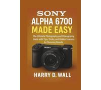 Sony Alpha 6700 Made Easy: The Ultimate Photography and Videography Guide with Tips, Tricks, and Hidden Features for Stunning Results