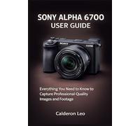 SONY ALPHA 6700 USER GUIDE: Everything You Need to Know to Capture Professional-Quality Images and Footage