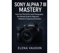 SONY ALPHA 7 III MASTERY: From First Shot to Pro-Level Photography The Ultimate Guide for Beginners, Hobbyists & Experienced Shooters