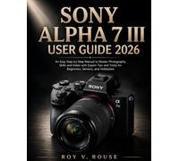 Sony Alpha 7 III User Guide 2026: An Easy Step-by-Step Manual to Master Photography Skills and Video with Expert Tips and Tricks for Beginners, Seniors, and Hobbyists