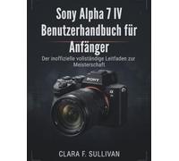 Sony Alpha 7 IV Benutzerhandbuch für Anfänger: Der inoffizielle vollständige Leitfaden zur Meisterschaft