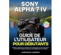 Sony Alpha 7 IV Guide de l'utilisateur Pour Débutants: Maîtrisez rapidement les paramètres de la photographie et de la vidéo grâce à des instructions ... étape pour les photographes et les créateurs