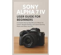 Sony Alpha 7 IV User Guide for Beginners: A Complete Step-by-Step Manual to Master the Camera, Navigate Settings, and Capture Stunning Photos and Videos Like a Pro