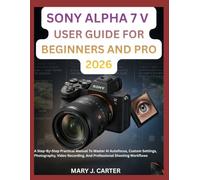 SONY ALPHA 7 V USER GUIDE FOR BEGINNERS AND PRO 2026: A Step-By-Step Practical Manual To Master Ai Autofocus, Custom Settings, Photography, Video Recording, And Professional Shooting Workflows