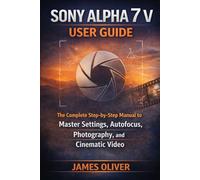 Sony Alpha 7 V User Guide: The Complete Step-by-Step Manual to Master Settings, Autofocus, Photography, and Cinematic Video