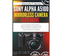 Sony Alpha a5100 Mirrorless Camera User Guide: From Auto Mode to Manual Mastery; A Beginner's Handbook to Unlocking Pro-Level Photos and Videos with Essential Tips for Lenses, Settings, and Vlogging
