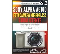 Sony Alpha a6100 Fotocamera Mirrorless Guida Utente: Manuale Completo con Istruzioni Passo dopo Passo per Padroneggiare Impostazioni Autofocus, Consigli Fotografici e Tecniche Avanzate