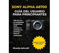 SONY ALPHA A6700 GUÍA DEL USUARIO PARA PRINCIPIANTES: Hoja de ruta de habilidades fotográficas: cómo convertir la confusión en claridad y listas de verificación