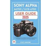 SONY ALPHA A6700 / ILCE-6700 USER GUIDE: Complete Beginner to Professional Tutorial with Autofocus, 4K Video, Lens selection, and Creative Settings