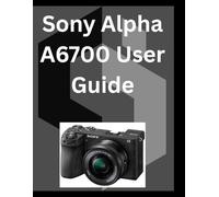 Sony Alpha A6700 User Guide: A detailed Manual for digital Photography and Videography for Beginners and Senior