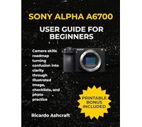 SONY ALPHA A6700 USER GUIDE FOR BEGINNERS: Camera skills roadmap turning confusion into clarity through Illustrated Image, checklists, and photo practice
