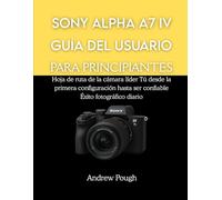 SONY ALPHA A7 IV GUÍA DEL USUARIO PARA PRINCIPIANTES: Hoja de ruta de la cámara líder Tú desde la primera configuración hasta ser confiable Éxito fotográfico diario