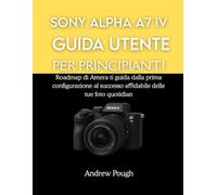 SONY ALPHA A7 IV GUIDA UTENTE PER PRINCIPIANTI: Roadmap di Amera ti guida dalla prima configurazione al successo aﬃdabile delle tue foto quotidiane