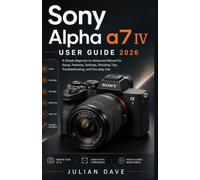 Sony Alpha a7 IV User Guide 2026: A Simple Beginner-to-Advanced Manual for Setup, Features, Settings, Shooting Tips, Troubleshooting, and Everyday Use