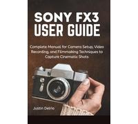 SONY FX3 USER GUIDE: Complete Manual for Camera Setup, Video Recording, and Filmmaking Techniques to Capture Cinematic Shots.