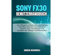 SONY FX30 BENUTZERHANDBUCH: Der Ultimative Leitfaden Zur Ausschöpfung Des Vollen Filmischen Potenzials Ihrer Kamera: Tipps, Einstellungen Und Techniken Für Anfänger Und Filmemacher.